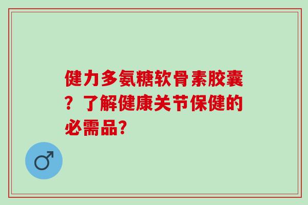 健力多氨糖软骨素胶囊？了解健康关节保健的必需品？
