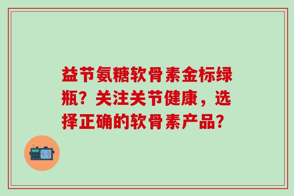 益节氨糖软骨素金标绿瓶？关注关节健康，选择正确的软骨素产品？