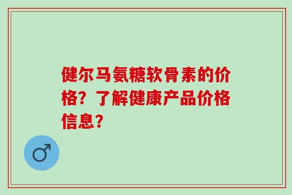 健尔马氨糖软骨素的价格？了解健康产品价格信息？