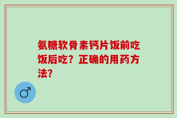 氨糖软骨素钙片饭前吃饭后吃？正确的用药方法？