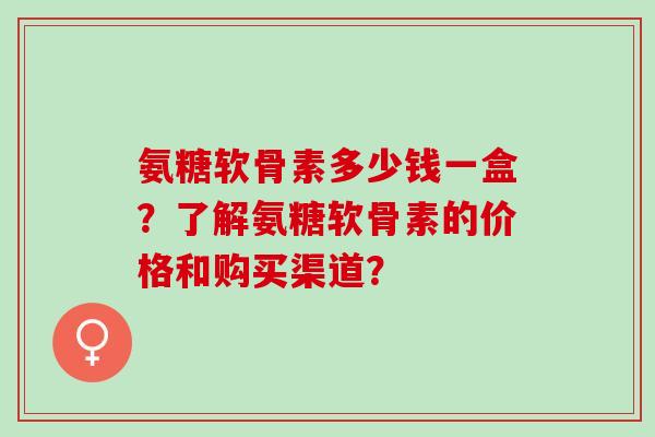 氨糖软骨素多少钱一盒？了解氨糖软骨素的价格和购买渠道？
