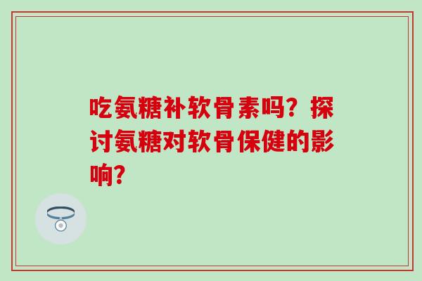 吃氨糖补软骨素吗？探讨氨糖对软骨保健的影响？