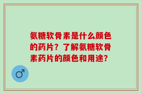 氨糖软骨素是什么颜色的药片？了解氨糖软骨素药片的颜色和用途？