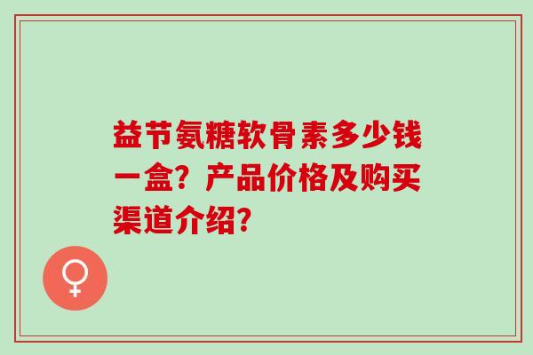 益节氨糖软骨素多少钱一盒?产品价格及购买渠道介绍? 益节氨糖软骨素多少钱一盒?产品价格及购买渠道介绍?