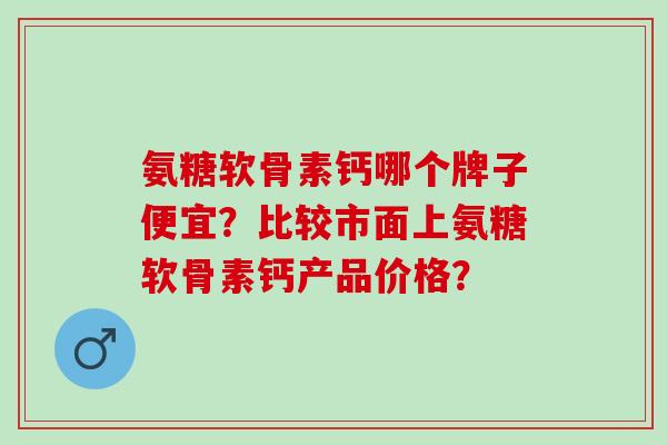 氨糖软骨素钙哪个牌子便宜？比较市面上氨糖软骨素钙产品价格？