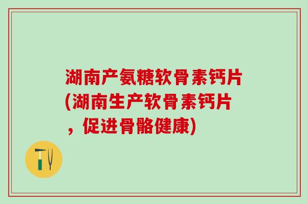 湖南产氨糖软骨素钙片(湖南生产软骨素钙片，促进骨骼健康)