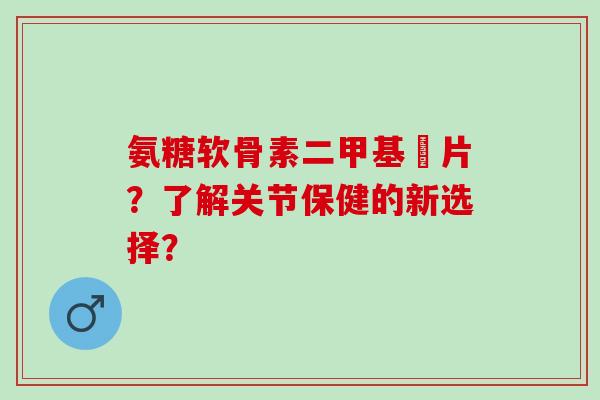氨糖软骨素二甲基凨片？了解关节保健的新选择？