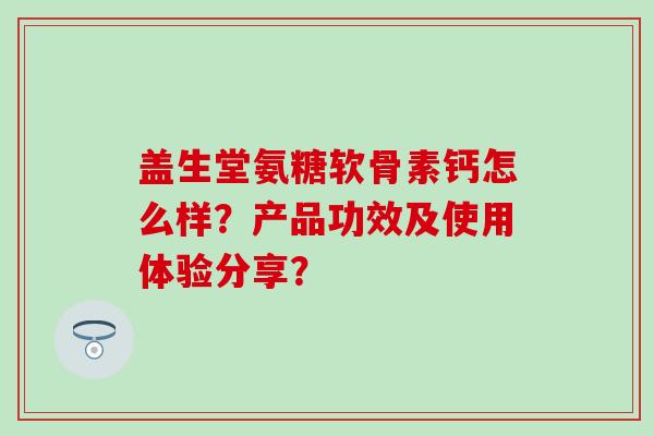 盖生堂氨糖软骨素钙怎么样？产品功效及使用体验分享？