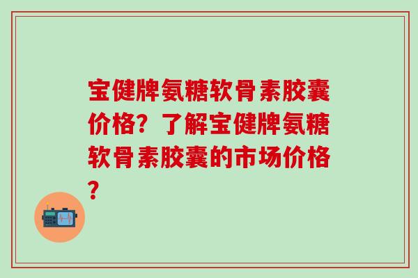 宝健牌氨糖软骨素胶囊价格?了解宝健牌氨糖软骨素胶囊的市场价格? 宝健牌氨糖软骨素胶囊价格?了解宝健牌氨糖软骨素胶囊的市场价格?