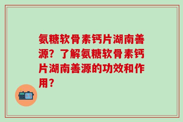 氨糖软骨素钙片湖南善源？了解氨糖软骨素钙片湖南善源的功效和作用？