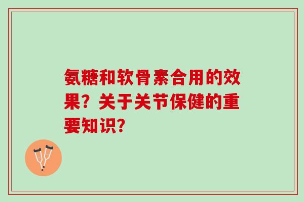 氨糖和软骨素合用的效果？关于关节保健的重要知识？