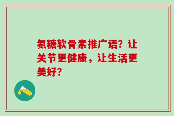 氨糖软骨素推广语？让关节更健康，让生活更美好？