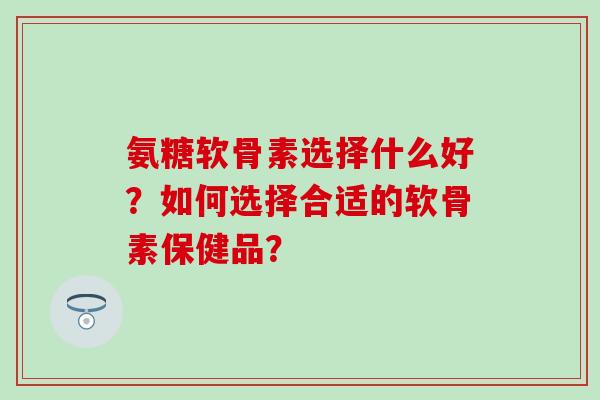 氨糖软骨素选择什么好?如何选择合适的软骨素保健品? 氨糖软骨素选择什么好?如何选择合适的软骨素保健品?
