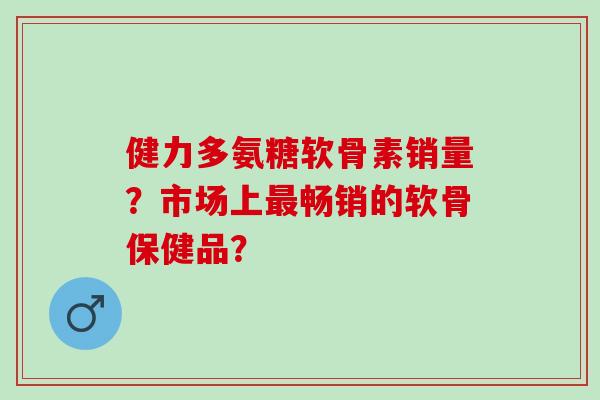 健力多氨糖软骨素销量？市场上畅销的软骨保健品？