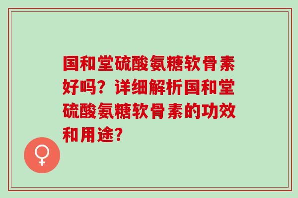 国和堂硫酸氨糖软骨素好吗？详细解析国和堂硫酸氨糖软骨素的功效和用途？