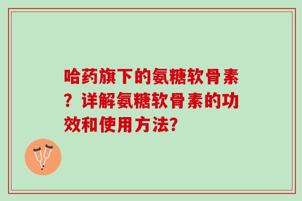哈药旗下的氨糖软骨素？详解氨糖软骨素的功效和使用方法？
