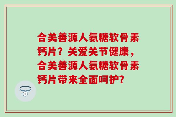 合美善源人氨糖软骨素钙片？关爱关节健康，合美善源人氨糖软骨素钙片带来全面呵护？