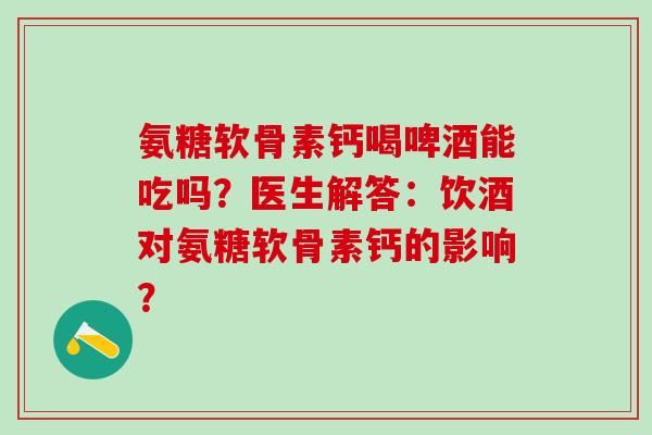 氨糖软骨素钙喝啤酒能吃吗？医生解答：饮酒对氨糖软骨素钙的影响？