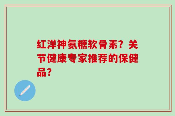 红洋神氨糖软骨素？关节健康专家推荐的保健品？
