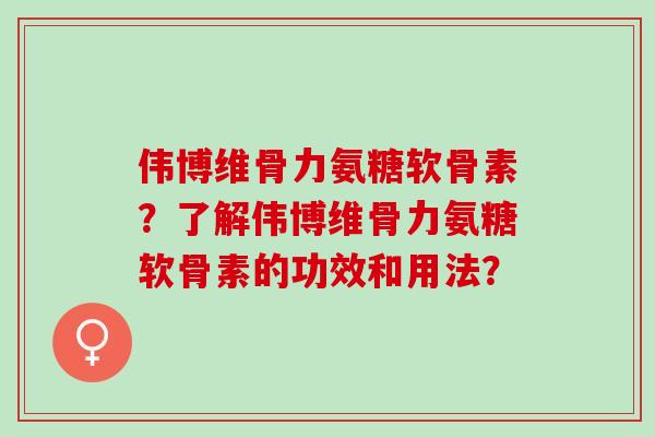 伟博维骨力氨糖软骨素？了解伟博维骨力氨糖软骨素的功效和用法？