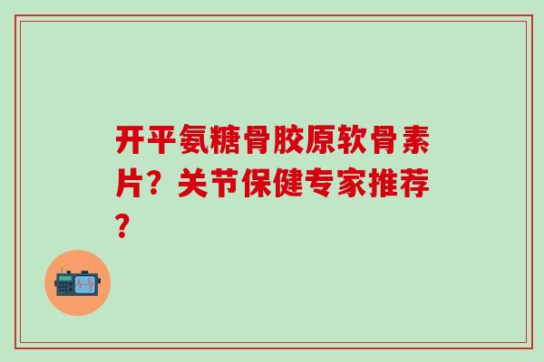 开平氨糖骨胶原软骨素片？关节保健专家推荐？