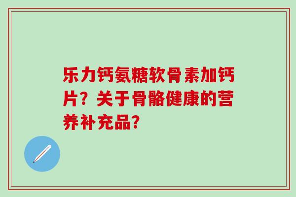 乐力钙氨糖软骨素加钙片?关于骨骼健康的营养补充品? 乐力钙氨糖软骨素加钙片?关于骨骼健康的营养补充品?