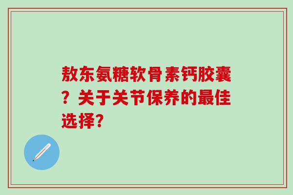 敖东氨糖软骨素钙胶囊？关于关节保养的佳选择？