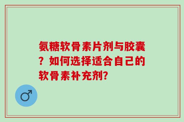 氨糖软骨素片剂与胶囊？如何选择适合自己的软骨素补充剂？