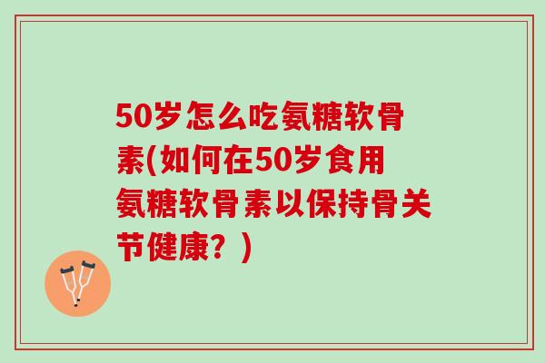 50岁怎么吃氨糖软骨素(如何在50岁食用氨糖软骨素以保持骨关节健康？)