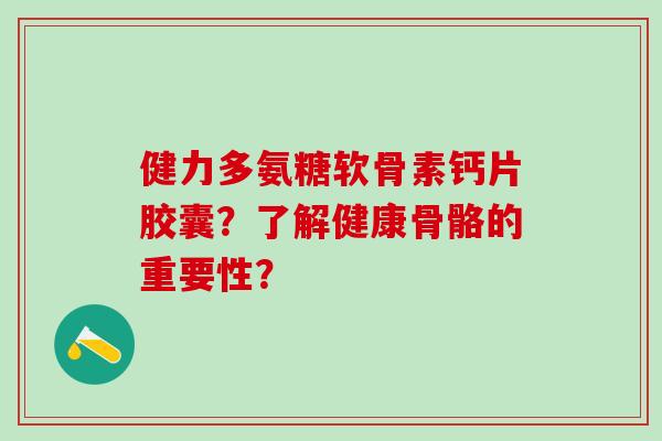 健力多氨糖软骨素钙片胶囊？了解健康骨骼的重要性？