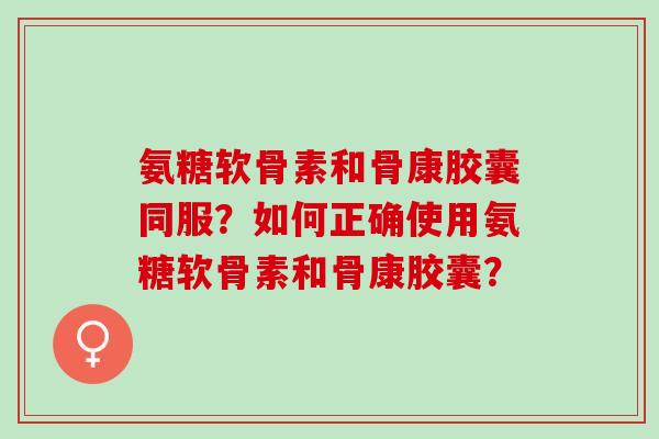 氨糖软骨素和骨康胶囊同服?如何正确使用氨糖软骨素和骨康胶囊? 氨糖软骨素和骨康胶囊同服?如何正确使用氨糖软骨素和骨康胶囊?
