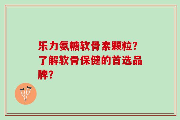 乐力氨糖软骨素颗粒？了解软骨保健的首选品牌？