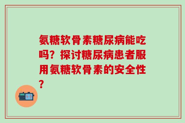 氨糖软骨素能吃吗？探讨患者服用氨糖软骨素的安全性？