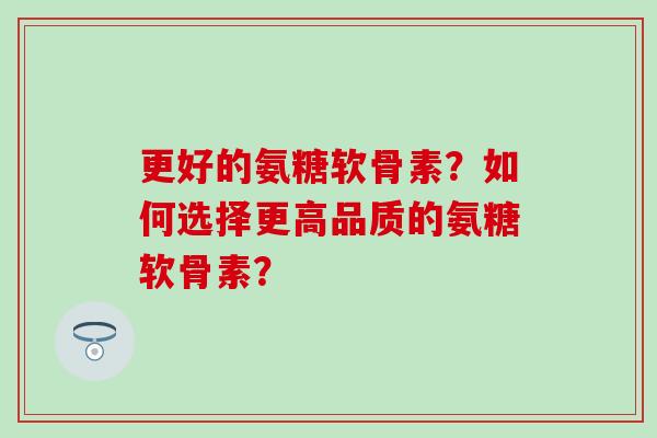 更好的氨糖软骨素？如何选择更高品质的氨糖软骨素？