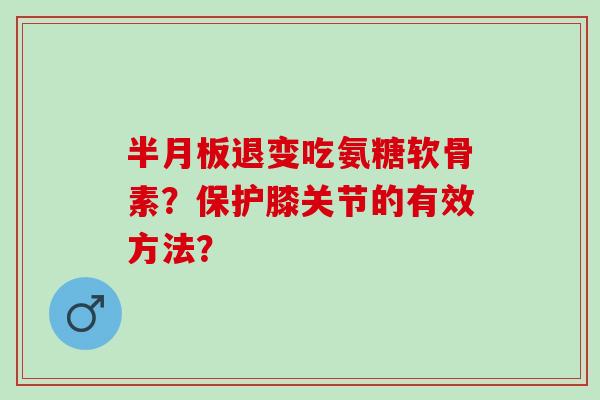 退变吃氨糖软骨素?保护膝关节的有效方法? 退变吃氨糖软骨素?保护膝关节的有效方法?