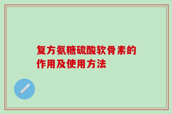 复方氨糖硫酸软骨素的作用及使用方法 复方氨糖硫酸软骨素的作用及使用方法