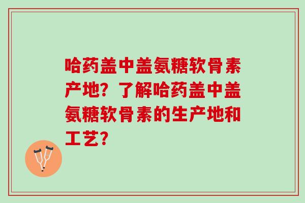 哈药盖中盖氨糖软骨素产地?了解哈药盖中盖氨糖软骨素的生产地和工艺? 哈药盖中盖氨糖软骨素产地?了解哈药盖中盖氨糖软骨素的生产地和工艺?