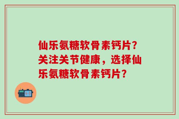 仙乐氨糖软骨素钙片？关注关节健康，选择仙乐氨糖软骨素钙片？