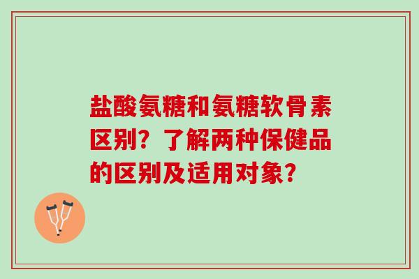 盐酸氨糖和氨糖软骨素区别？了解两种保健品的区别及适用对象？