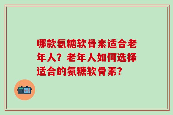 哪款氨糖软骨素适合老年人？老年人如何选择适合的氨糖软骨素？