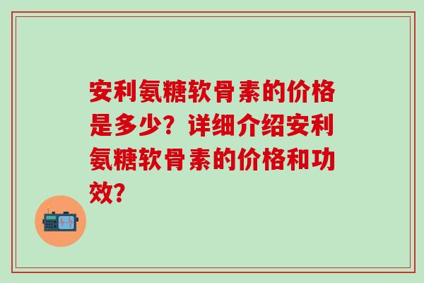 安利氨糖软骨素的价格是多少？详细介绍安利氨糖软骨素的价格和功效？