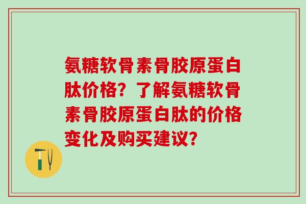 氨糖软骨素骨胶原蛋白肽价格？了解氨糖软骨素骨胶原蛋白肽的价格变化及购买建议？