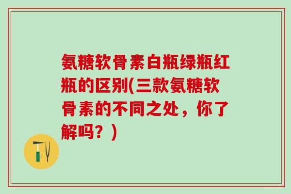 氨糖软骨素白瓶绿瓶红瓶的区别(三款氨糖软骨素的不同之处，你了解吗？)