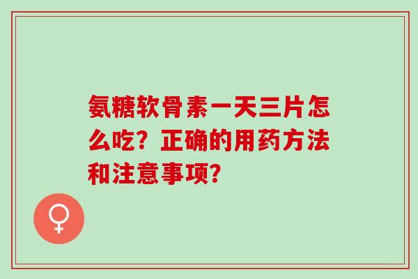 氨糖软骨素一天三片怎么吃？正确的用药方法和注意事项？