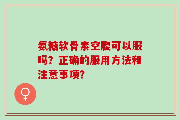 氨糖软骨素空腹可以服吗？正确的服用方法和注意事项？
