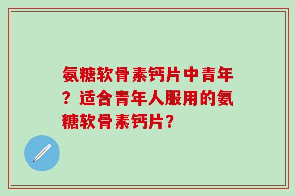 氨糖软骨素钙片中青年?适合青年人服用的氨糖软骨素钙片? 氨糖软骨素钙片中青年?适合青年人服用的氨糖软骨素钙片?