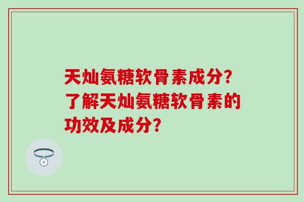 天灿氨糖软骨素成分？了解天灿氨糖软骨素的功效及成分？
