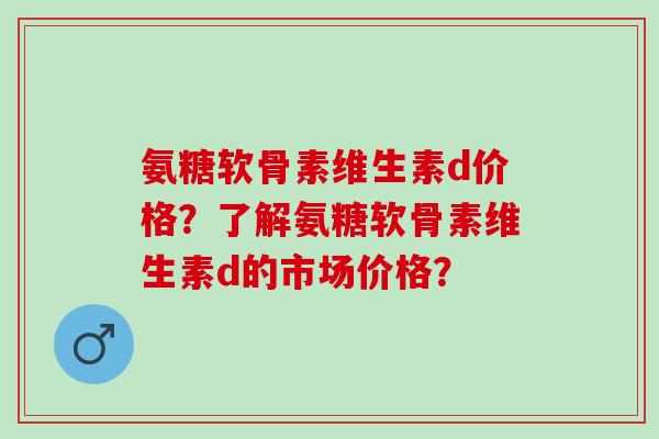 氨糖软骨素维生素d价格？了解氨糖软骨素维生素d的市场价格？