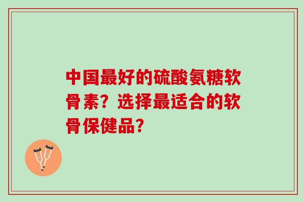 中国最好的硫酸氨糖软骨素？选择最适合的软骨保健品？