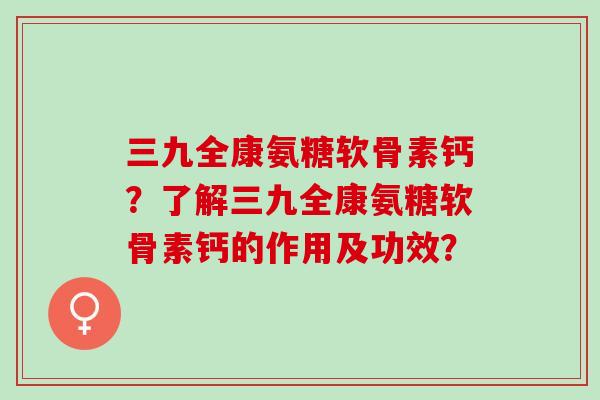 三九全康氨糖软骨素钙？了解三九全康氨糖软骨素钙的作用及功效？
